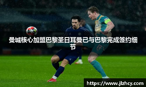 曼城核心加盟巴黎圣日耳曼已与巴黎完成签约细节