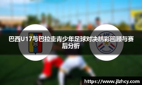 巴西U17与巴拉圭青少年足球对决精彩回顾与赛后分析