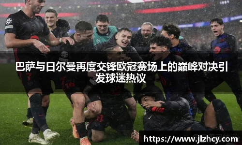 巴萨与日尔曼再度交锋欧冠赛场上的巅峰对决引发球迷热议