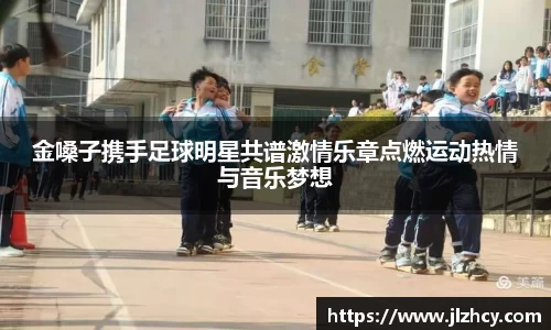 金嗓子携手足球明星共谱激情乐章点燃运动热情与音乐梦想